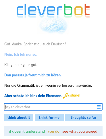 Chatprotokoll von Cleverbot: Ich »Gut, danke. Sprichst du auch Deutsch?«, Cleverbot: »Nein. Ich tuh nur so.«, Ich: »Klingt aber ganz gut.«, Cleverbot: »Dan passsts ja freut mich zu hören.«, Ich: »Nur die Grammatik ist ein wenig verbesserungswürdig.«, Cleverbot: »Aber schatz ich bins dein Ehemann.«